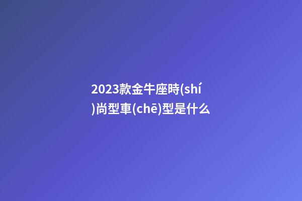 2023款金牛座時(shí)尚型車(chē)型是什么