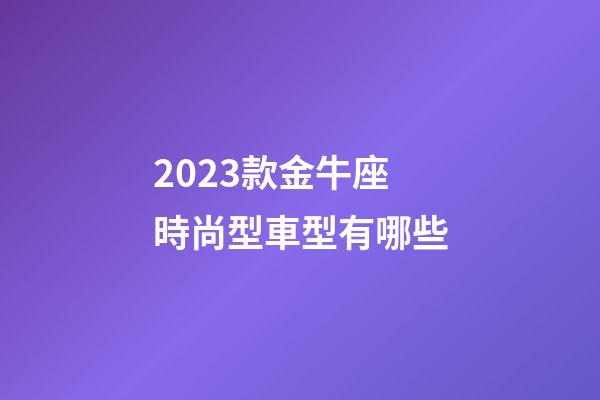 2023款金牛座時尚型車型有哪些