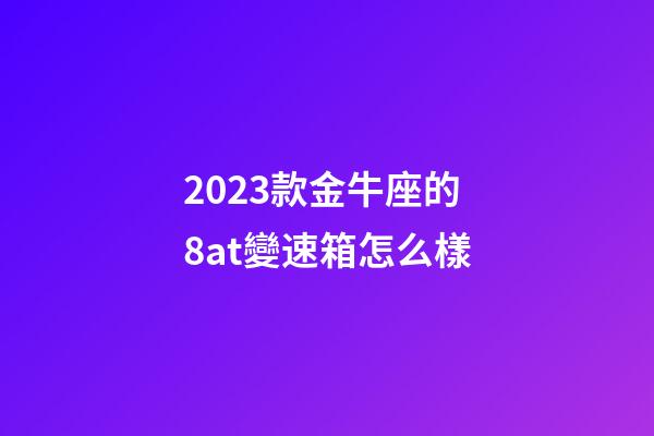 2023款金牛座的8at變速箱怎么樣-第1張-星座運勢-玄機派