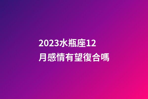 2023水瓶座12月感情有望復合嗎-第1張-星座運勢-玄機派