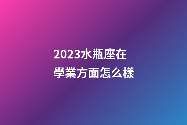 2023水瓶座在學業方面怎么樣-第1張-星座運勢-玄機派