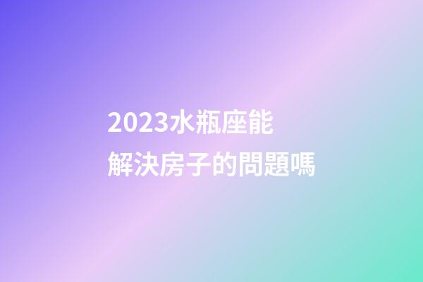 2023水瓶座能解決房子的問題嗎