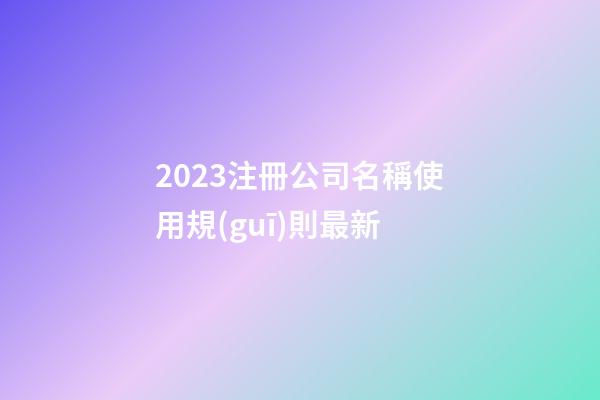 2023注冊公司名稱使用規(guī)則最新-第1張-公司起名-玄機派