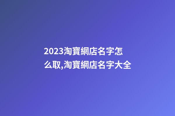 2023淘寶網店名字怎么取,淘寶網店名字大全-第1張-店鋪起名-玄機派