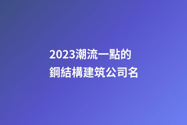 2023潮流一點的鋼結構建筑公司名-第1張-公司起名-玄機派