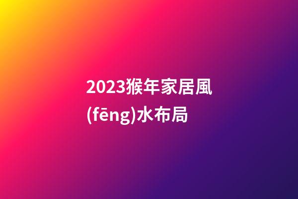 2023猴年家居風(fēng)水布局
