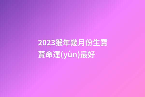 2023猴年幾月份生寶寶命運(yùn)最好