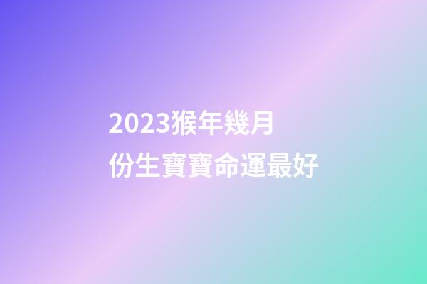 2023猴年幾月份生寶寶命運最好