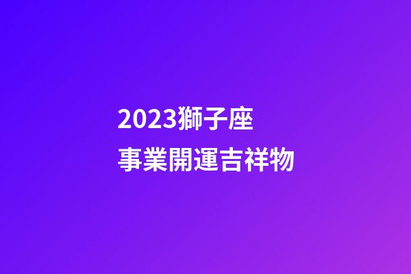 2023獅子座事業開運吉祥物-第1張-星座運勢-玄機派