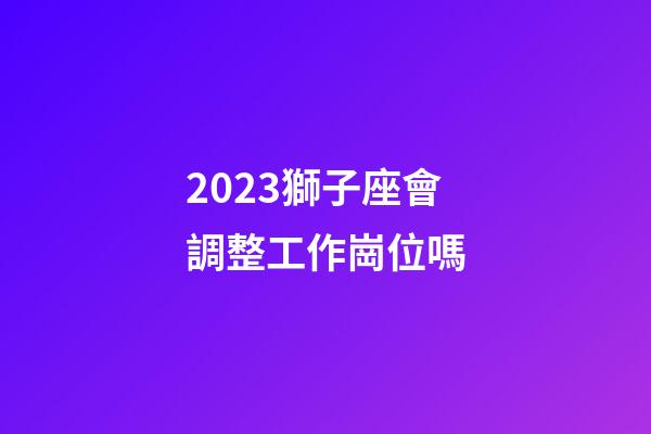 2023獅子座會調整工作崗位嗎-第1張-星座運勢-玄機派
