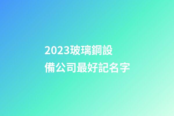 2023玻璃鋼設備公司最好記名字-第1張-公司起名-玄機派