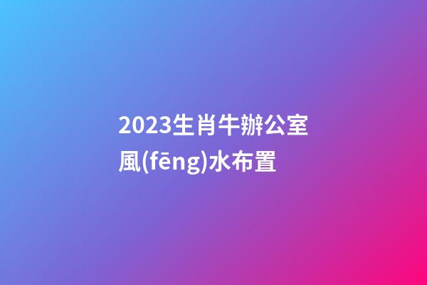 2023生肖牛辦公室風(fēng)水布置