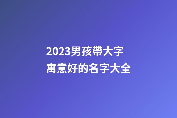 2023男孩帶大字寓意好的名字大全