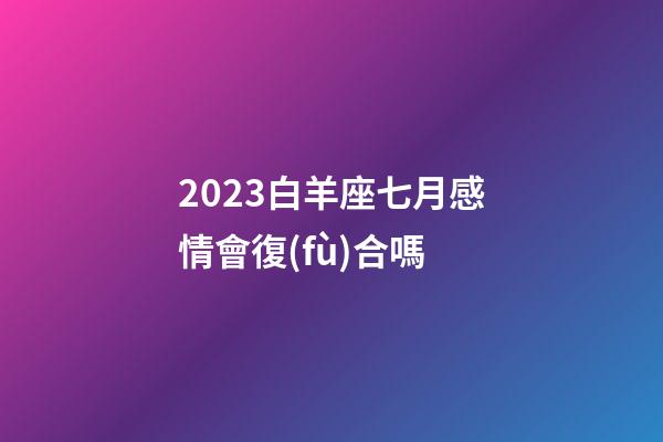 2023白羊座七月感情會復(fù)合嗎-第1張-星座運(yùn)勢-玄機(jī)派
