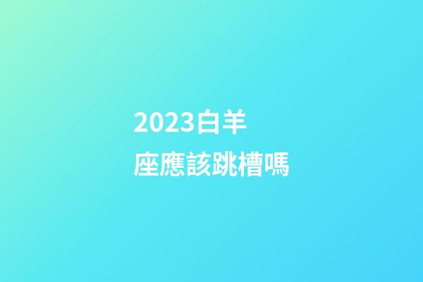 2023白羊座應該跳槽嗎-第1張-星座運勢-玄機派
