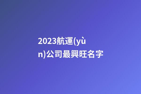 2023航運(yùn)公司最興旺名字-第1張-公司起名-玄機(jī)派