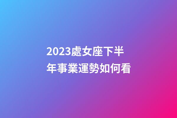 2023處女座下半年事業運勢如何看-第1張-星座運勢-玄機派