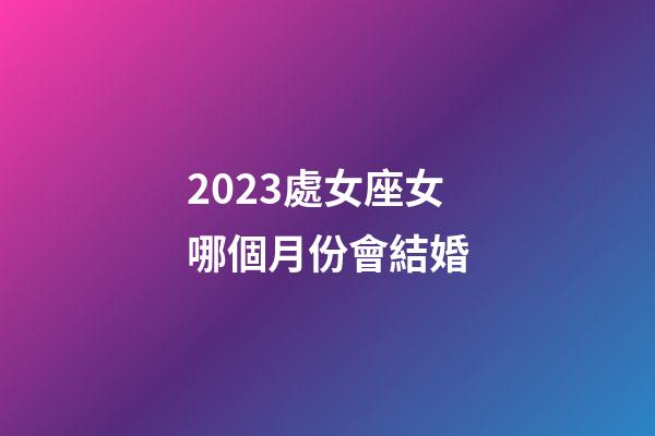 2023處女座女哪個月份會結婚-第1張-星座運勢-玄機派