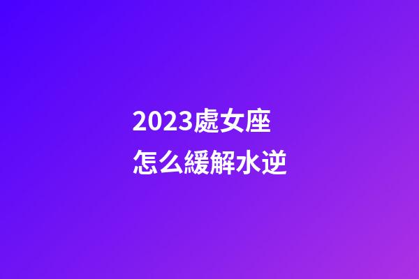 2023處女座怎么緩解水逆-第1張-星座運勢-玄機派