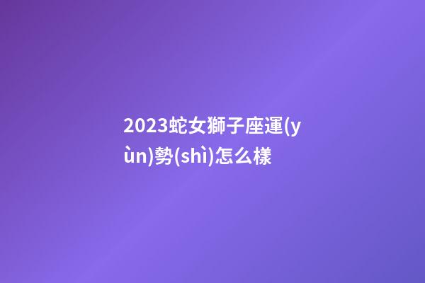 2023蛇女獅子座運(yùn)勢(shì)怎么樣-第1張-星座運(yùn)勢(shì)-玄機(jī)派