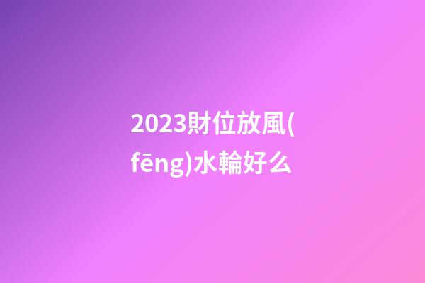 2023財位放風(fēng)水輪好么