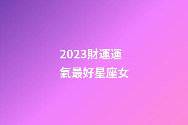 2023財運運氣最好星座女-第1張-星座運勢-玄機派