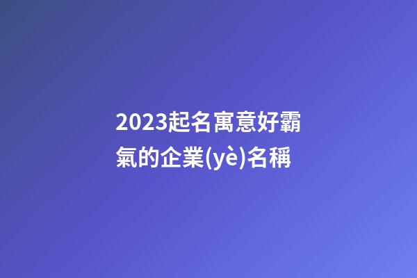 2023起名寓意好霸氣的企業(yè)名稱