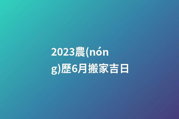 2023農(nóng)歷6月搬家吉日