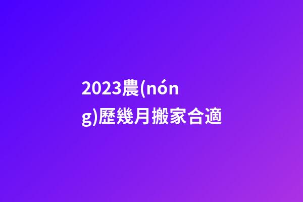 2023農(nóng)歷幾月搬家合適