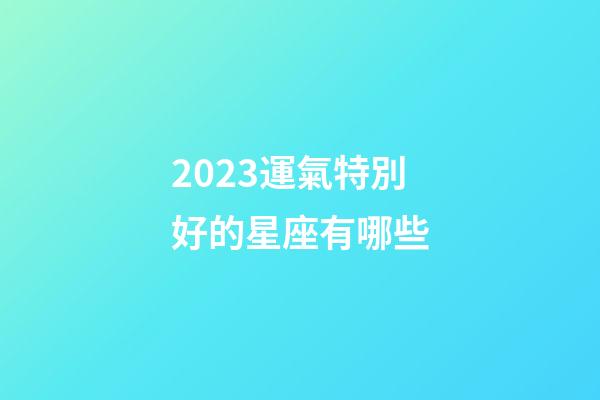2023運氣特別好的星座有哪些-第1張-星座運勢-玄機派