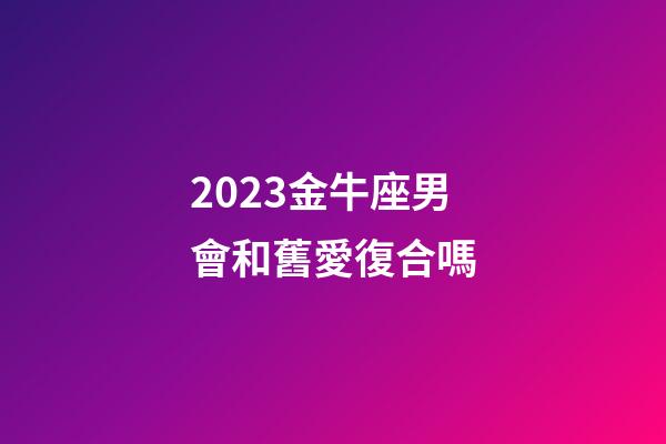 2023金牛座男會和舊愛復合嗎-第1張-星座運勢-玄機派