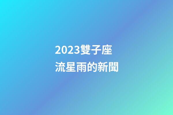 2023雙子座流星雨的新聞-第1張-星座運勢-玄機派
