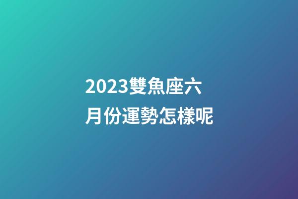 2023雙魚座六月份運勢怎樣呢-第1張-星座運勢-玄機派