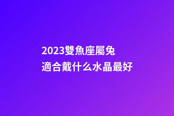 2023雙魚座屬兔適合戴什么水晶最好-第1張-星座運勢-玄機派