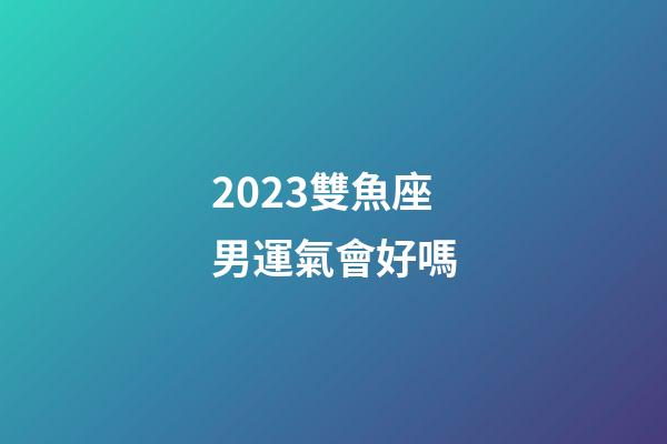 2023雙魚座男運氣會好嗎-第1張-星座運勢-玄機派