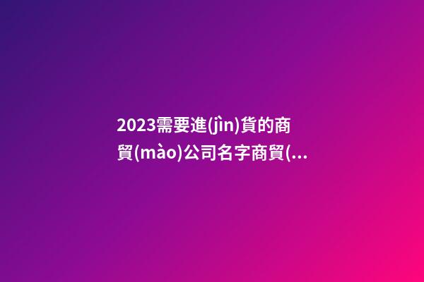 2023需要進(jìn)貨的商貿(mào)公司名字商貿(mào)公司什么名最招財(cái)3篇-第1張-公司起名-玄機(jī)派