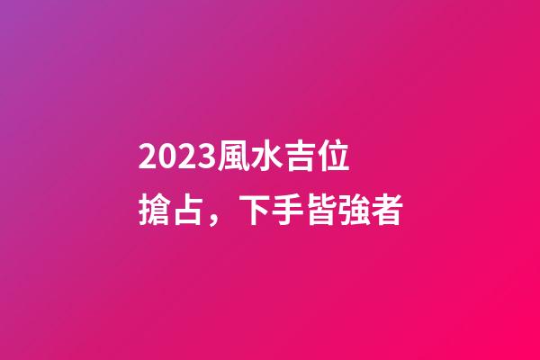 2023風水吉位搶占，下手皆強者