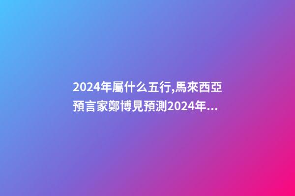 2024年屬什么五行,馬來西亞預言家鄭博見預測2024年以后的世界-第1張-觀點-玄機派