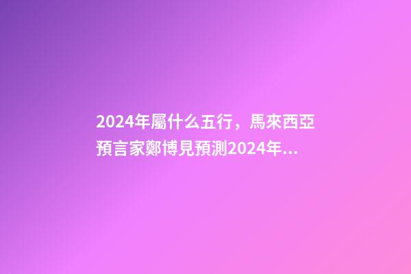 2024年屬什么五行，馬來西亞預言家鄭博見預測2024年以后的世界-第1張-觀點-玄機派