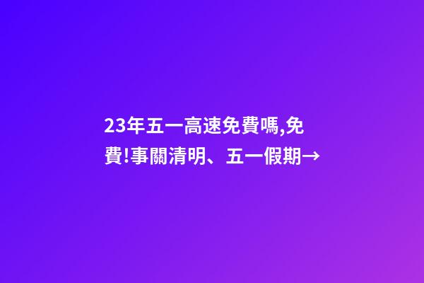 23年五一高速免費嗎,免費!事關清明、五一假期→-第1張-觀點-玄機派