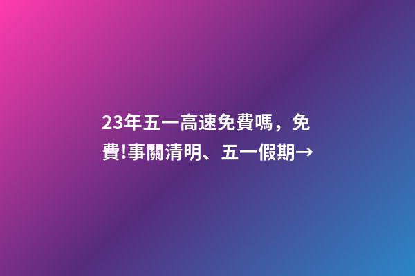 23年五一高速免費嗎，免費!事關清明、五一假期→-第1張-觀點-玄機派