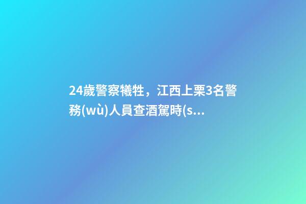 24歲警察犧牲，江西上栗3名警務(wù)人員查酒駕時(shí)被刺犧牲-第1張-觀點(diǎn)-玄機(jī)派