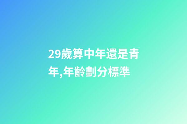 29歲算中年還是青年,年齡劃分標準(2022年)-第1張-觀點-玄機派