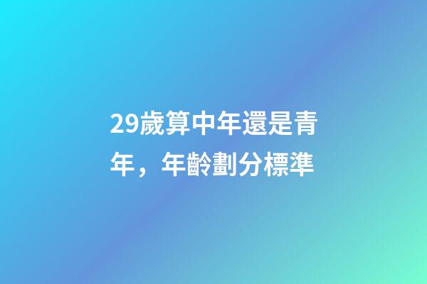29歲算中年還是青年，年齡劃分標準(2022年)-第1張-觀點-玄機派