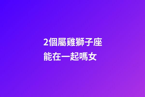 2個屬雞獅子座能在一起嗎女-第1張-星座運(yùn)勢-玄機(jī)派