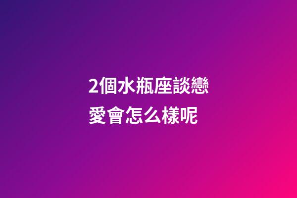 2個水瓶座談戀愛會怎么樣呢-第1張-星座運勢-玄機派