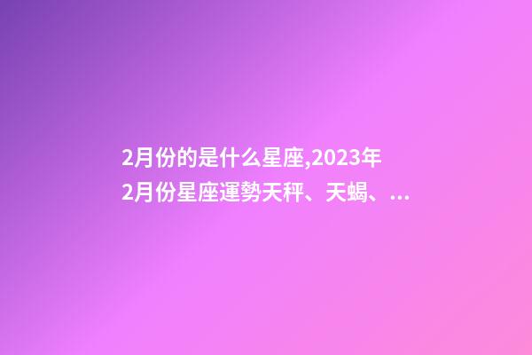 2月份的是什么星座,2023年2月份星座運勢天秤、天蝎、射手、摩羯、水瓶、雙魚座-第1張-觀點-玄機派