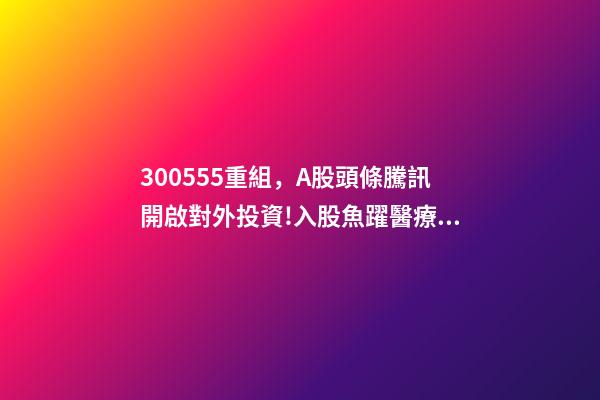 300555重組，A股頭條騰訊開啟對外投資!入股魚躍醫療子公司;大米正醞釀漲價風暴