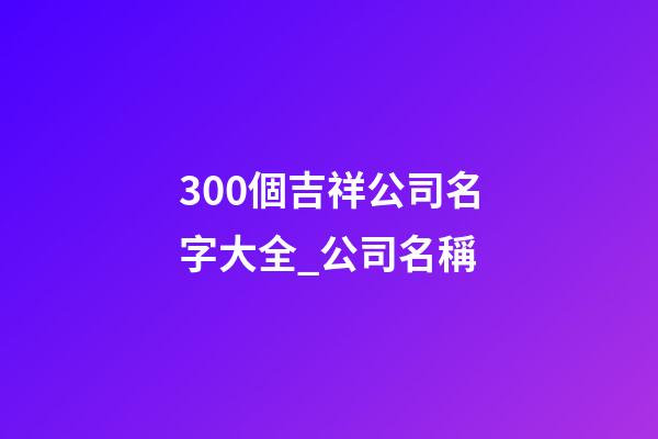 300個吉祥公司名字大全_公司名稱-第1張-公司起名-玄機派