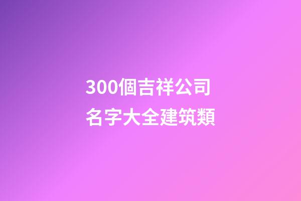 300個吉祥公司名字大全建筑類-第1張-公司起名-玄機派